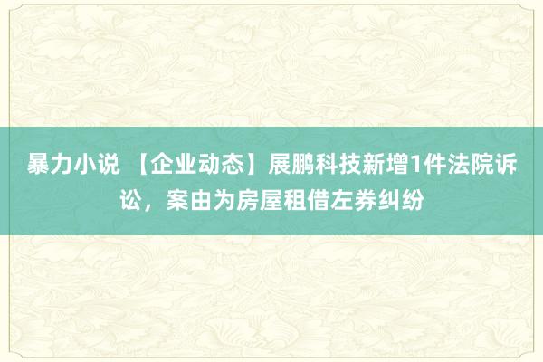 暴力小说 【企业动态】展鹏科技新增1件法院诉讼，案由为房屋租借左券纠纷