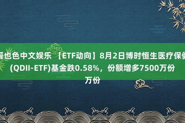 哥也色中文娱乐 【ETF动向】8月2日博时恒生医疗保健(QDII-ETF)基金跌0.58%，份额增多7500万份