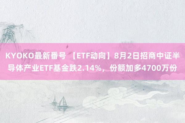 KYOKO最新番号 【ETF动向】8月2日招商中证半导体产业ETF基金跌2.14%，份额加多4700万份