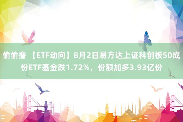 偷偷撸 【ETF动向】8月2日易方达上证科创板50成份ETF基金跌1.72%，份额加多3.93亿份