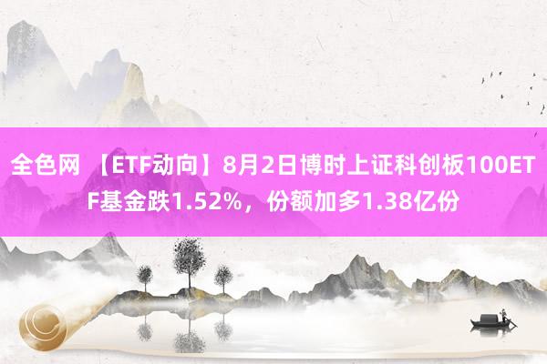 全色网 【ETF动向】8月2日博时上证科创板100ETF基金跌1.52%，份额加多1.38亿份