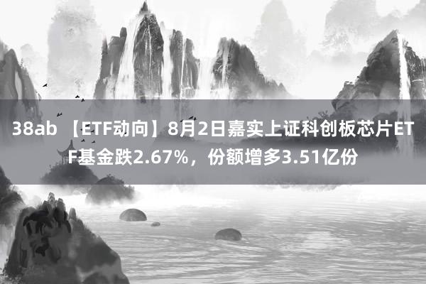 38ab 【ETF动向】8月2日嘉实上证科创板芯片ETF基金跌2.67%，份额增多3.51亿份