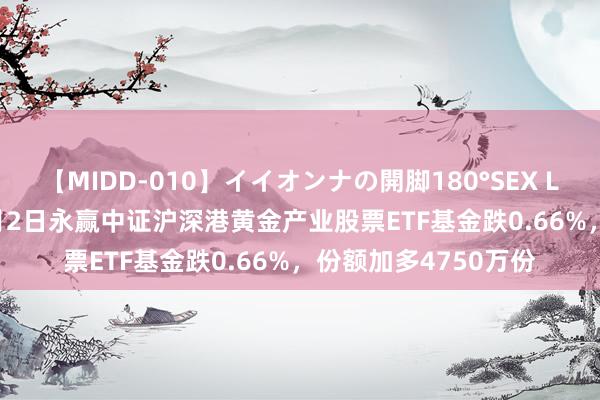 【MIDD-010】イイオンナの開脚180°SEX LISA 【ETF动向】8月2日永赢中证沪深港黄金产业股票ETF基金跌0.66%，份额加多4750万份