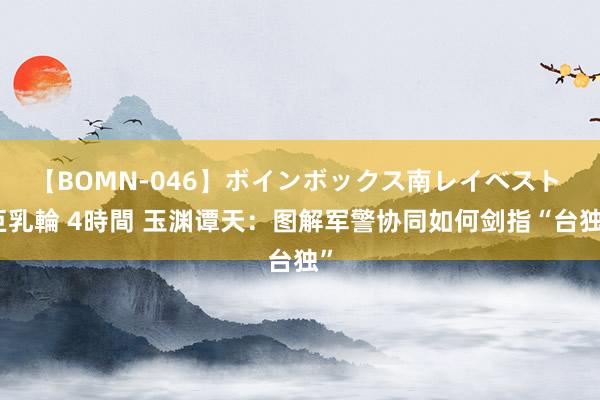 【BOMN-046】ボインボックス南レイベスト 巨乳輪 4時間 玉渊谭天：图解军警协同如何剑指“台独”