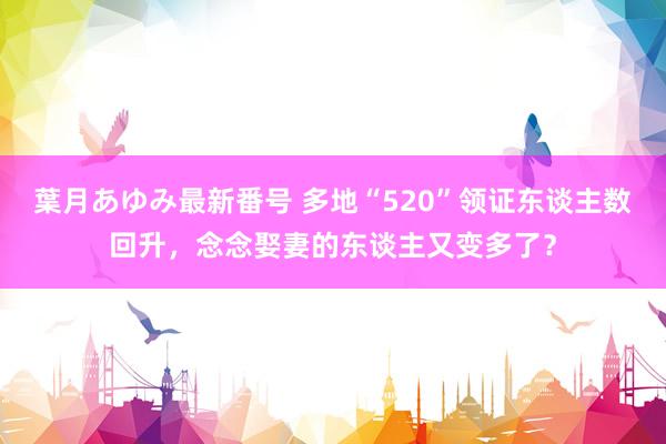 葉月あゆみ最新番号 多地“520”领证东谈主数回升，念念娶妻的东谈主又变多了？