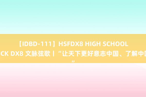 【IDBD-111】HSFDX8 HIGH SCHOOL FUCK DX8 文脉弦歌丨“让天下更好意志中国、了解中国”