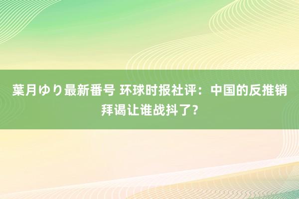 葉月ゆり最新番号 环球时报社评：中国的反推销拜谒让谁战抖了？