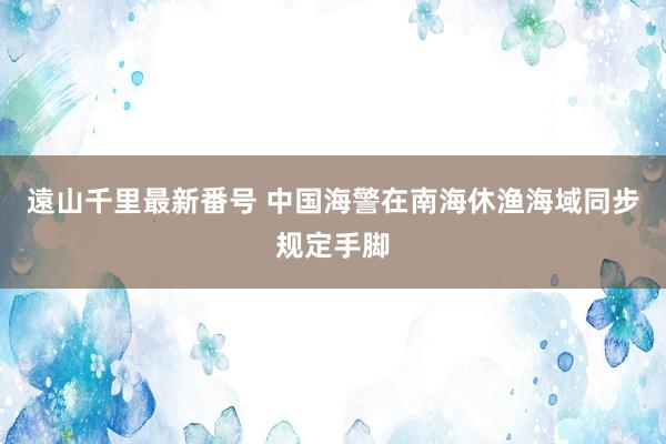 遠山千里最新番号 中国海警在南海休渔海域同步规定手脚