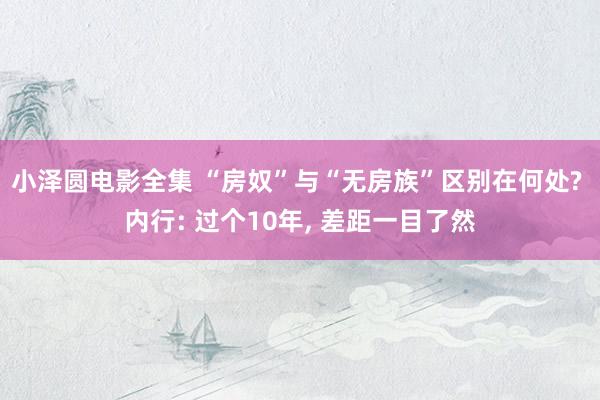 小泽圆电影全集 “房奴”与“无房族”区别在何处? 内行: 过个10年, 差距一目了然