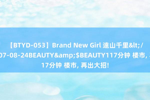 【BTYD-053】Brand New Girl 遠山千里</a>2007-08-24BEAUTY&$BEAUTY117分钟 楼市, 再出大招!