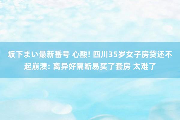 坂下まい最新番号 心酸! 四川35岁女子房贷还不起崩溃: 离异好隔断易买了套房 太难了