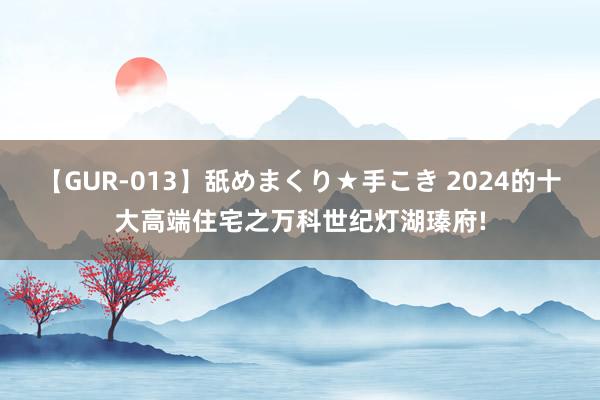 【GUR-013】舐めまくり★手こき 2024的十大高端住宅之万科世纪灯湖瑧府!