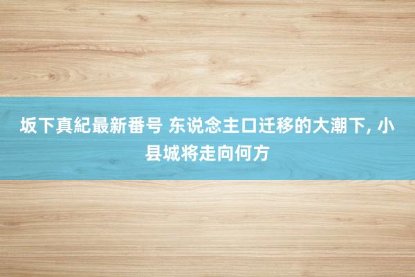 坂下真紀最新番号 东说念主口迁移的大潮下, 小县城将走向何方