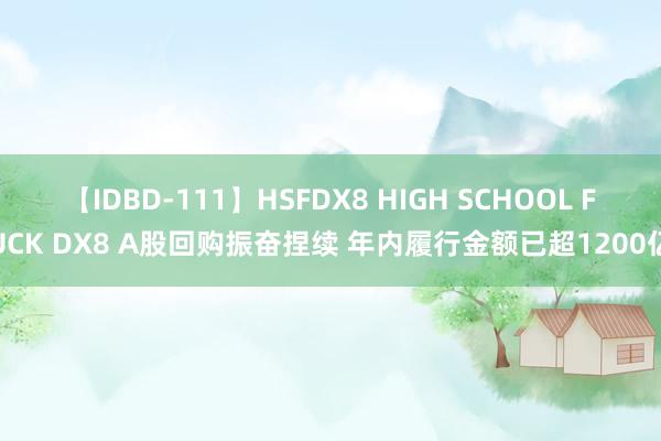 【IDBD-111】HSFDX8 HIGH SCHOOL FUCK DX8 A股回购振奋捏续 年内履行金额已超1200亿