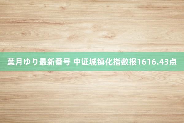 葉月ゆり最新番号 中证城镇化指数报1616.43点