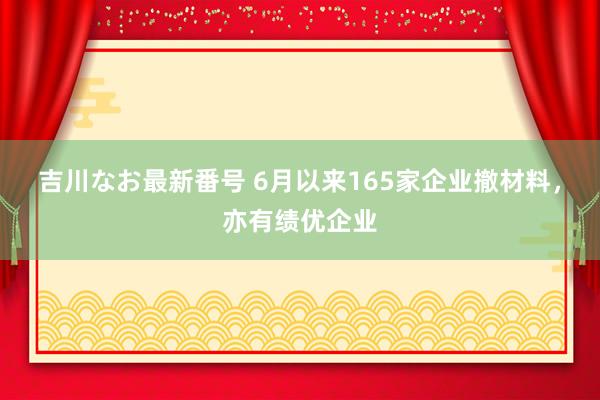 吉川なお最新番号 6月以来165家企业撤材料，亦有绩优企业