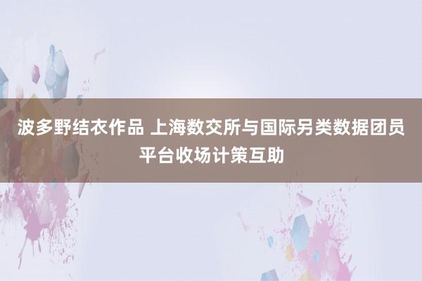 波多野结衣作品 上海数交所与国际另类数据团员平台收场计策互助