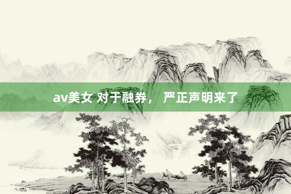 av美女 对于融券， 严正声明来了