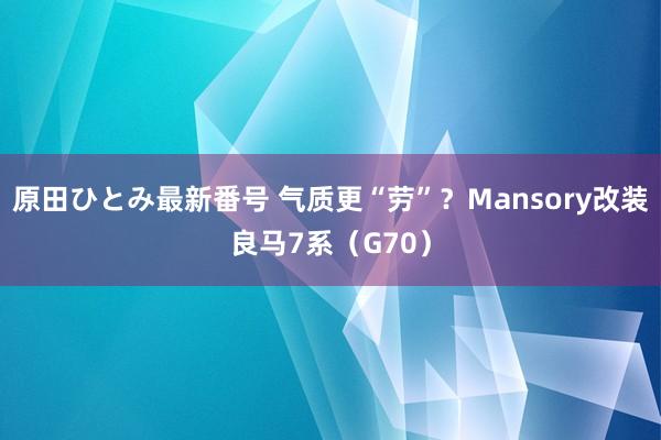 原田ひとみ最新番号 气质更“劳”？Mansory改装良马7系（G70）