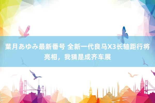 葉月あゆみ最新番号 全新一代良马X3长轴距行将亮相，我猜是成齐车展