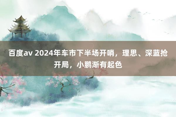 百度av 2024年车市下半场开哨，理思、深蓝抢开局，小鹏渐有起色