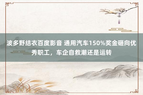 波多野结衣百度影音 通用汽车150%奖金砸向优秀职工，车企自救潮还是运转