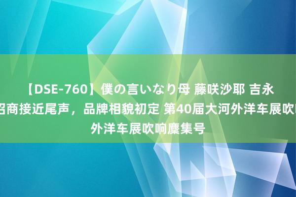 【DSE-760】僕の言いなり母 藤咲沙耶 吉永はるか 招商接近尾声，品牌相貌初定 第40届大河外洋车展吹响麇集号