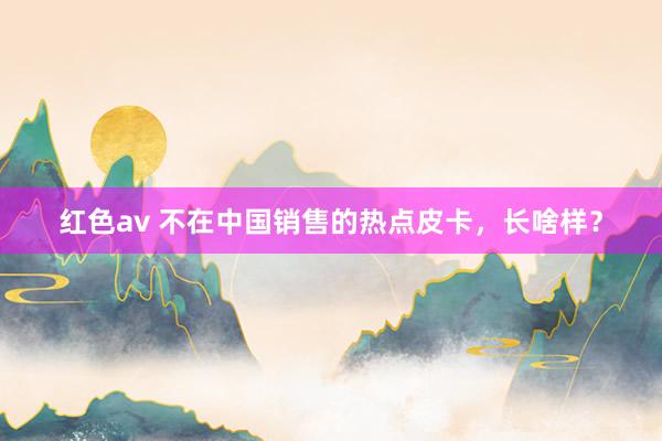 红色av 不在中国销售的热点皮卡，长啥样？