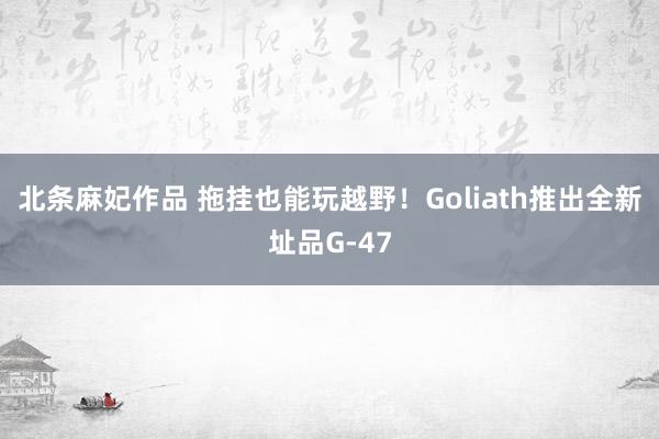 北条麻妃作品 拖挂也能玩越野！Goliath推出全新址品G-47