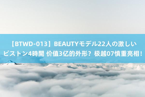 【BTWD-013】BEAUTYモデル22人の激しいピストン4時間 价值3亿的外形？极越07慎重亮相！