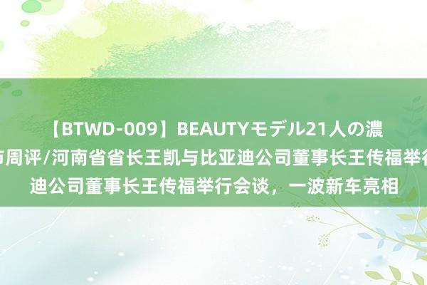 【BTWD-009】BEAUTYモデル21人の濃厚なフェラ4時間 车市周评/河南省省长王凯与比亚迪公司董事长王传福举行会谈，一波新车亮相