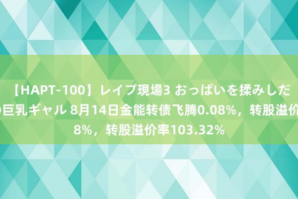 【HAPT-100】レイプ現場3 おっぱいを揉みしだかれた6人の巨乳ギャル 8月14日金能转债飞腾0.08%，转股溢价率103.32%