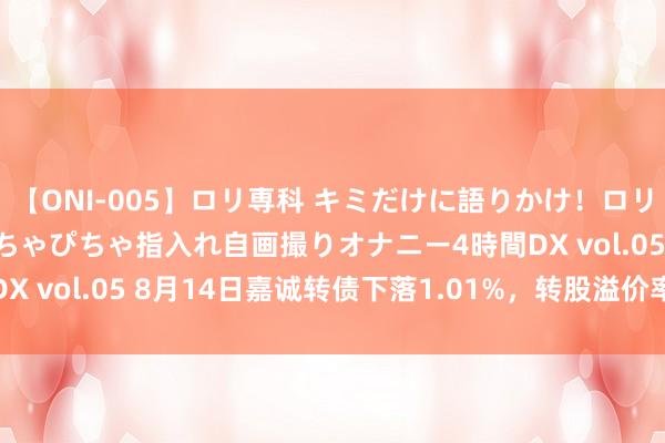 【ONI-005】ロリ専科 キミだけに語りかけ！ロリ校生21人！オマ●コぴちゃぴちゃ指入れ自画撮りオナニー4時間DX vol.05 8月14日嘉诚转债下落1.01%，转股溢价率58.63%