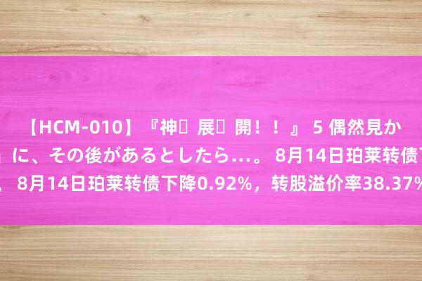 【HCM-010】『神・展・開！！』 5 偶然見かけた「目が奪われる瞬間」に、その後があるとしたら…。 8月14日珀莱转债下降0.92%，转股溢价率38.37%