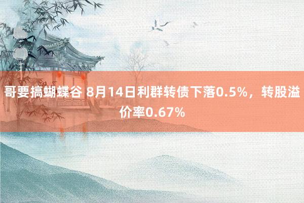 哥要搞蝴蝶谷 8月14日利群转债下落0.5%，转股溢价率0.67%