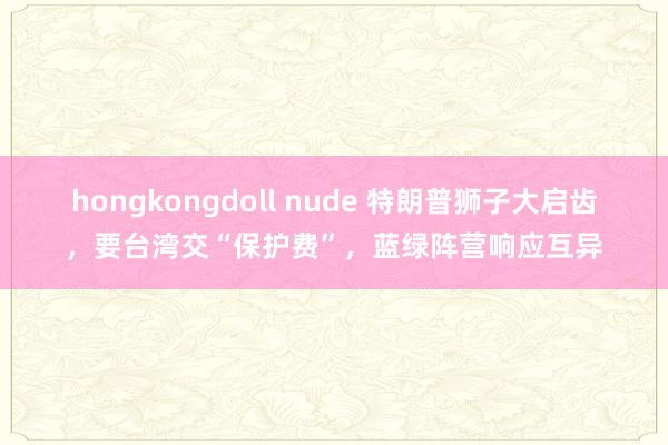 hongkongdoll nude 特朗普狮子大启齿，要台湾交“保护费”，蓝绿阵营响应互异