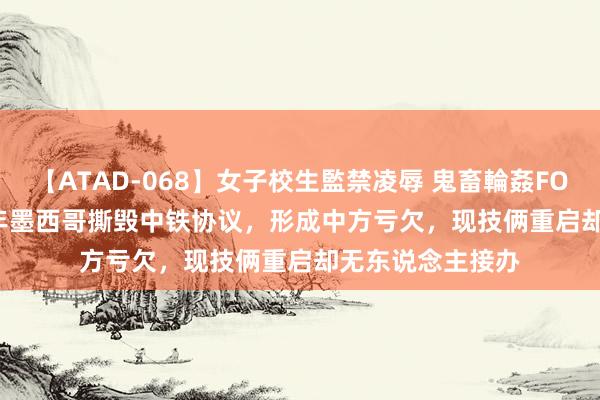 【ATAD-068】女子校生監禁凌辱 鬼畜輪姦FOREVER2 2014年墨西哥撕毁中铁协议，形成中方亏欠，现技俩重启却无东说念主接办