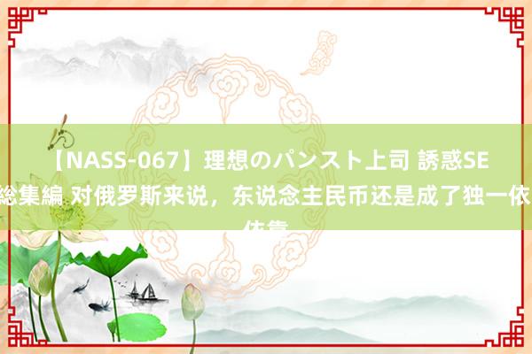 【NASS-067】理想のパンスト上司 誘惑SEX総集編 对俄罗斯来说，东说念主民币还是成了独一依靠