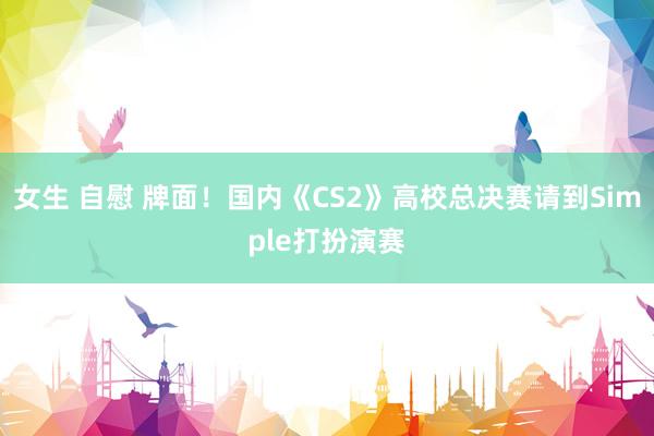 女生 自慰 牌面！国内《CS2》高校总决赛请到Simple打扮演赛