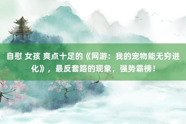 自慰 女孩 爽点十足的《网游：我的宠物能无穷进化》，最反套路的现象，强势霸榜！