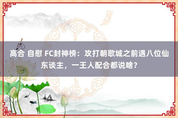 高合 自慰 FC封神榜：攻打朝歌城之前遇八位仙东谈主，一王人配合都说啥？