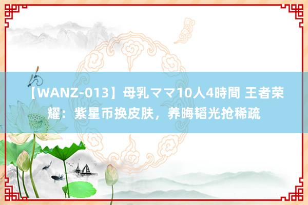 【WANZ-013】母乳ママ10人4時間 王者荣耀：紫星币换皮肤，养晦韬光抢稀疏