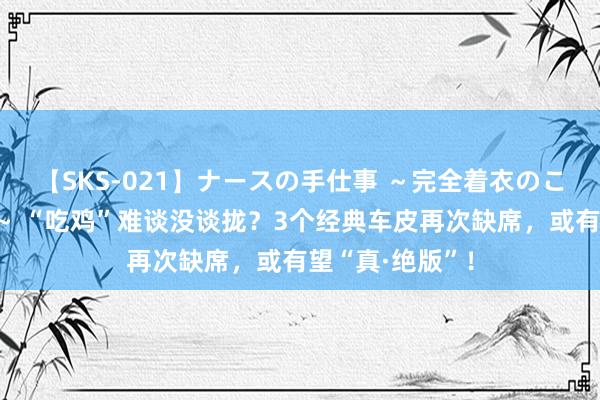 【SKS-021】ナースの手仕事 ～完全着衣のこだわり手コキ～ “吃鸡”难谈没谈拢？3个经典车皮再次缺席，或有望“真·绝版”！