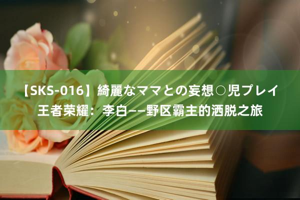 【SKS-016】綺麗なママとの妄想○児プレイ 王者荣耀：李白——野区霸主的洒脱之旅