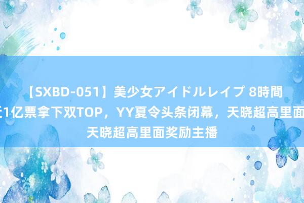 【SXBD-051】美少女アイドルレイプ 8時間 兰梦莎近1亿票拿下双TOP，YY夏令头条闭幕，天晓超高里面奖励主播