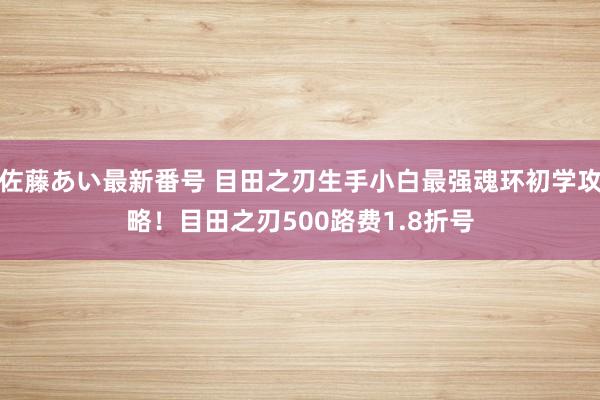 佐藤あい最新番号 目田之刃生手小白最强魂环初学攻略！目田之刃500路费1.8折号