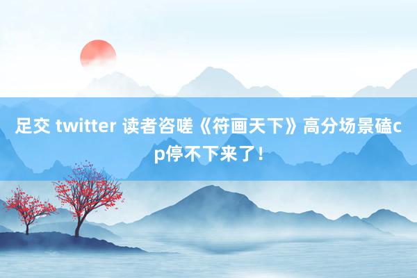 足交 twitter 读者咨嗟《符画天下》高分场景磕cp停不下来了！