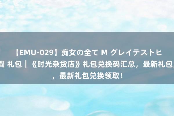 【EMU-029】痴女の全て M グレイテストヒッツ 4時間 礼包｜《时光杂货店》礼包兑换码汇总，最新礼包兑换领取！