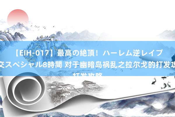 【EIH-017】最高の絶頂！ハーレム逆レイプ乱交スペシャル8時間 对于幽暗岛祸乱之拉尔戈的打发攻略