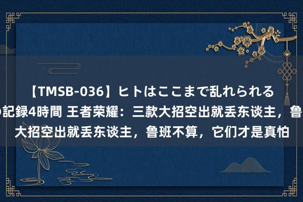 【TMSB-036】ヒトはここまで乱れられる 理性崩壊と豪快絶頂の記録4時間 王者荣耀：三款大招空出就丢东谈主，鲁班不算，它们才是真怕